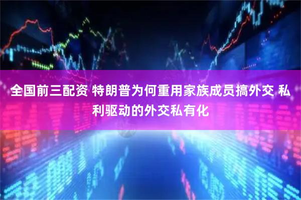 全国前三配资 特朗普为何重用家族成员搞外交 私利驱动的外交私有化