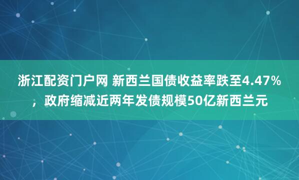 浙江配资门户网 新西兰国债收益率跌至4.47%，政府缩减近两年发债规模50亿新西兰元