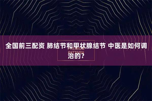 全国前三配资 肺结节和甲状腺结节 中医是如何调治的？