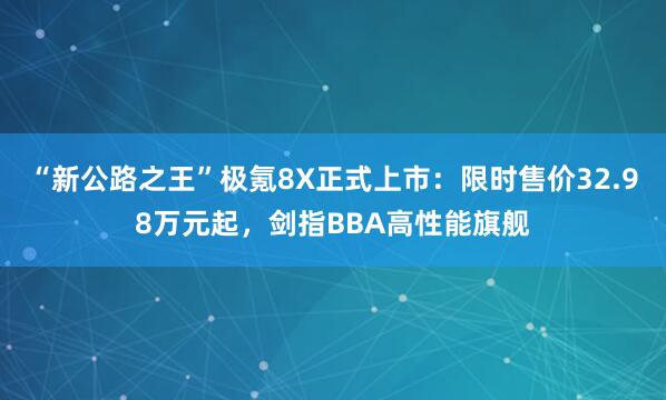 “新公路之王”极氪8X正式上市：限时售价32.98万元起，剑指BBA高性能旗舰